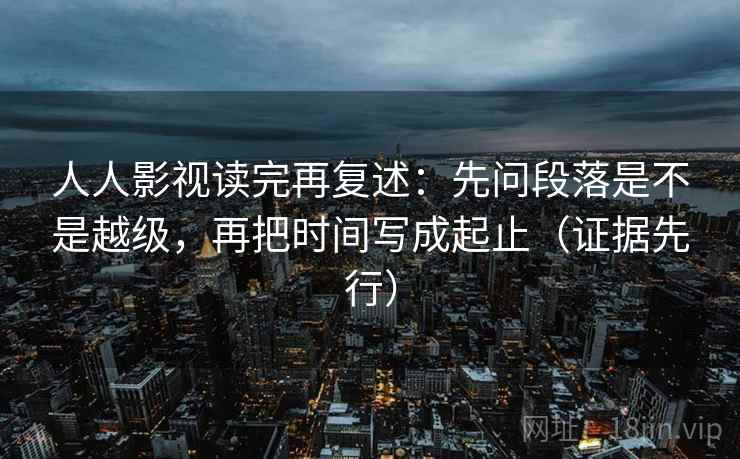 人人影视读完再复述：先问段落是不是越级，再把时间写成起止（证据先行）