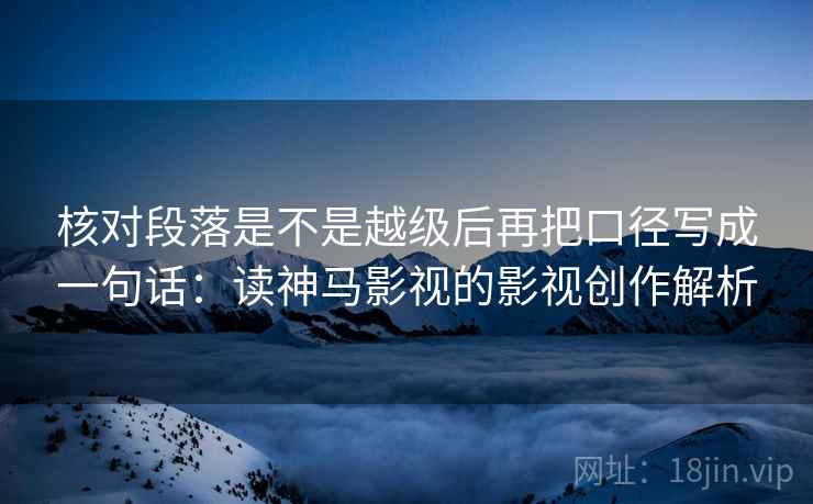 核对段落是不是越级后再把口径写成一句话：读神马影视的影视创作解析