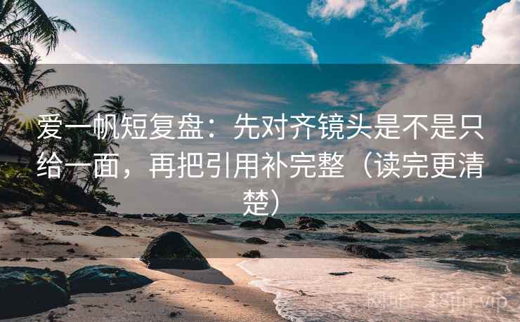 爱一帆短复盘：先对齐镜头是不是只给一面，再把引用补完整（读完更清楚）