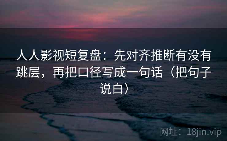 人人影视短复盘：先对齐推断有没有跳层，再把口径写成一句话（把句子说白）