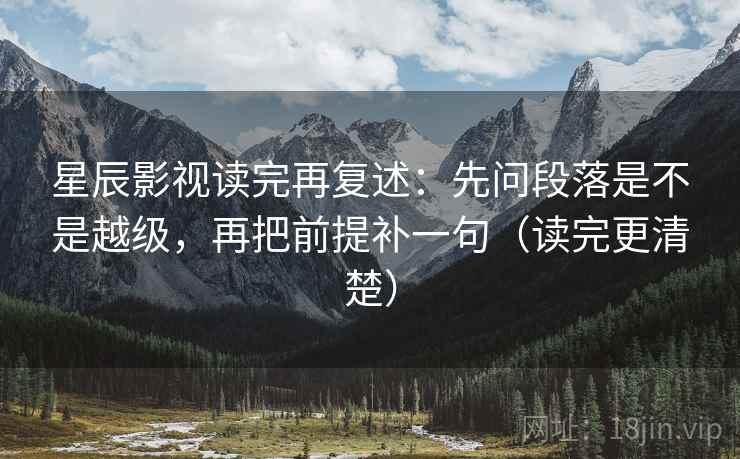 星辰影视读完再复述：先问段落是不是越级，再把前提补一句（读完更清楚）
