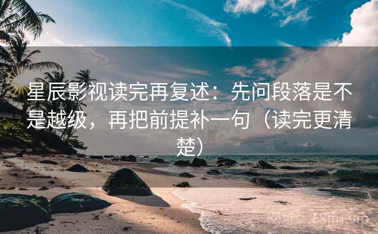 星辰影视读完再复述：先问段落是不是越级，再把前提补一句（读完更清楚）