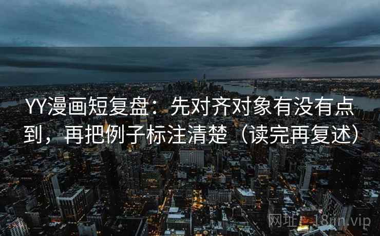 YY漫画短复盘：先对齐对象有没有点到，再把例子标注清楚（读完再复述）