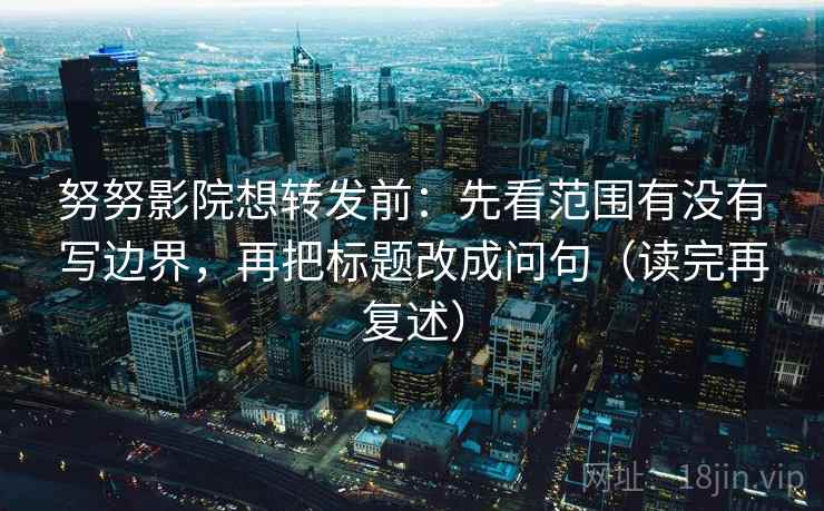 努努影院想转发前：先看范围有没有写边界，再把标题改成问句（读完再复述）