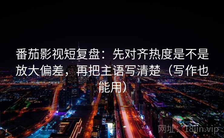 番茄影视短复盘：先对齐热度是不是放大偏差，再把主语写清楚（写作也能用）