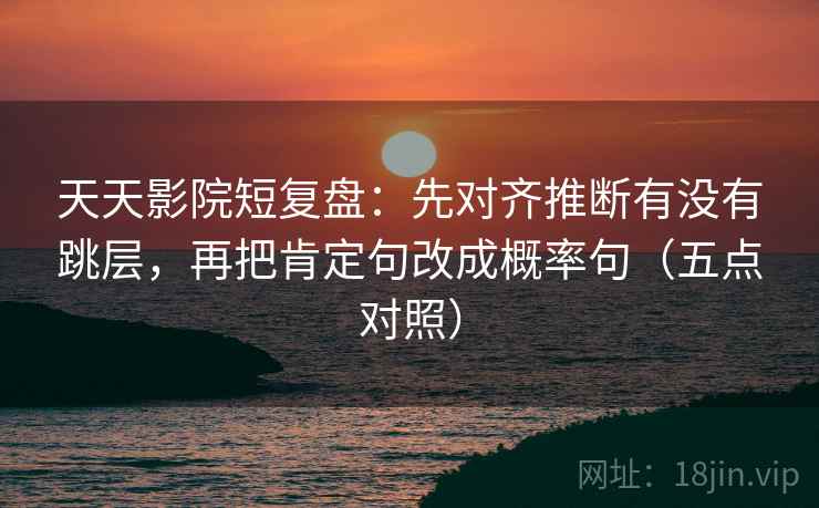 天天影院短复盘：先对齐推断有没有跳层，再把肯定句改成概率句（五点对照）