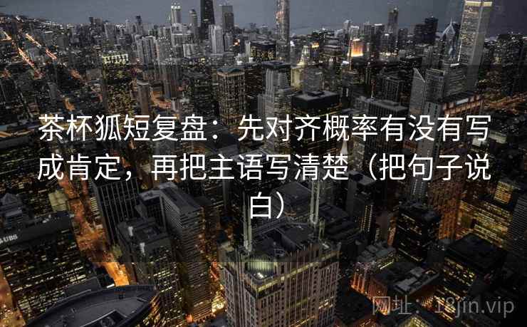 茶杯狐短复盘：先对齐概率有没有写成肯定，再把主语写清楚（把句子说白）