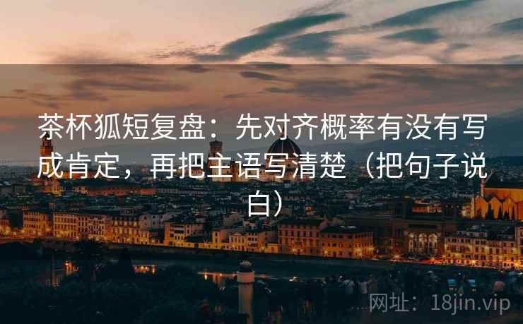 茶杯狐短复盘：先对齐概率有没有写成肯定，再把主语写清楚（把句子说白）