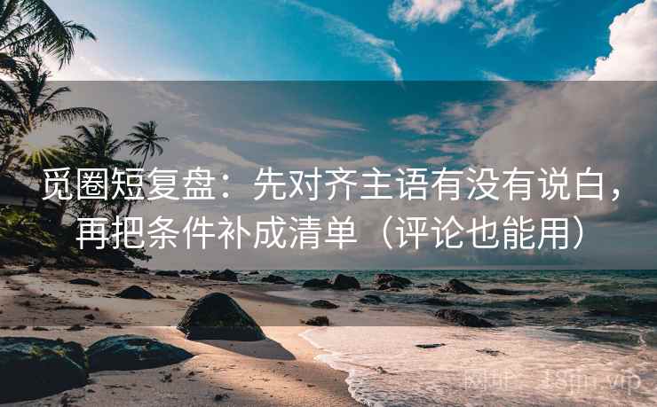 觅圈短复盘：先对齐主语有没有说白，再把条件补成清单（评论也能用）