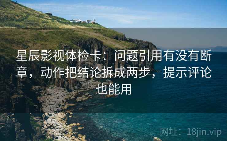 星辰影视体检卡：问题引用有没有断章，动作把结论拆成两步，提示评论也能用