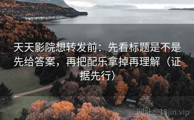 天天影院想转发前：先看标题是不是先给答案，再把配乐拿掉再理解（证据先行）