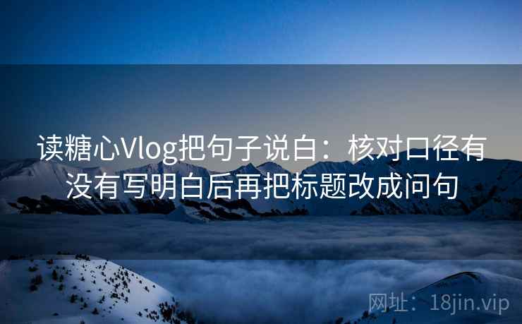 读糖心Vlog把句子说白：核对口径有没有写明白后再把标题改成问句