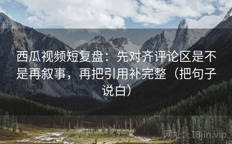 西瓜视频短复盘：先对齐评论区是不是再叙事，再把引用补完整（把句子说白）
