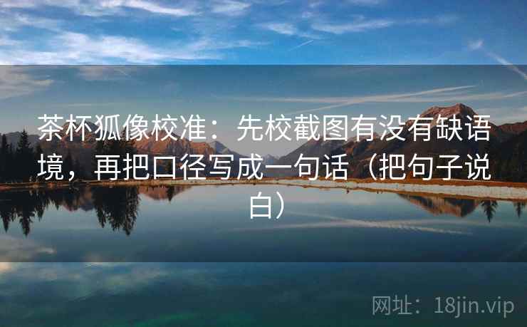 茶杯狐像校准：先校截图有没有缺语境，再把口径写成一句话（把句子说白）