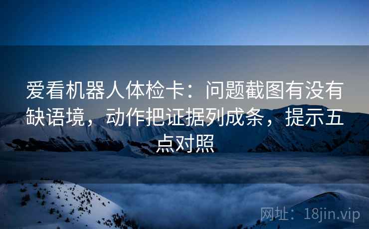 爱看机器人体检卡：问题截图有没有缺语境，动作把证据列成条，提示五点对照  第1张