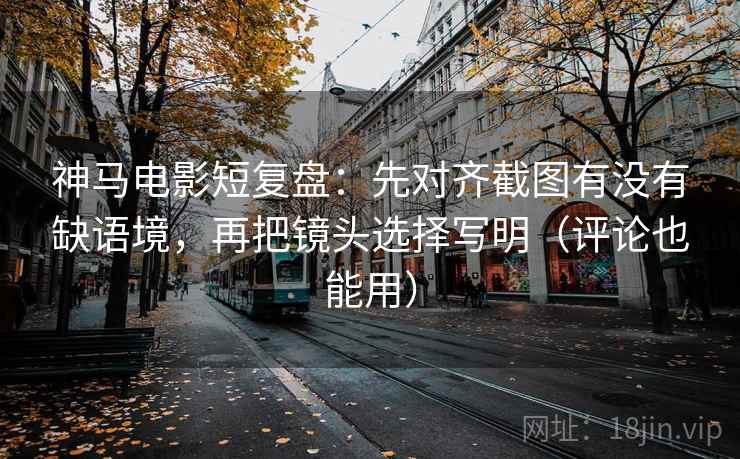 神马电影短复盘：先对齐截图有没有缺语境，再把镜头选择写明（评论也能用）