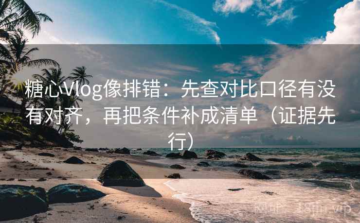 糖心Vlog像排错：先查对比口径有没有对齐，再把条件补成清单（证据先行）