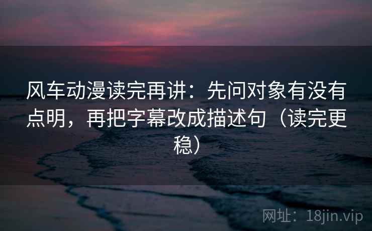 风车动漫读完再讲：先问对象有没有点明，再把字幕改成描述句（读完更稳）
