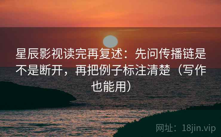 星辰影视读完再复述：先问传播链是不是断开，再把例子标注清楚（写作也能用）