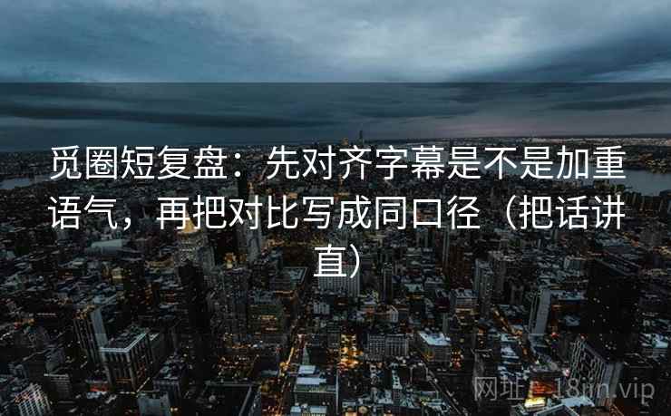觅圈短复盘:先对齐字幕是不是加重语气,再把对比写成同口径(把话讲直)