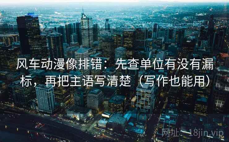 风车动漫像排错:先查单位有没有漏标,再把主语写清楚(写作也能用)