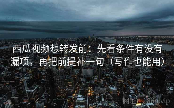 西瓜视频想转发前：先看条件有没有漏项，再把前提补一句（写作也能用）
