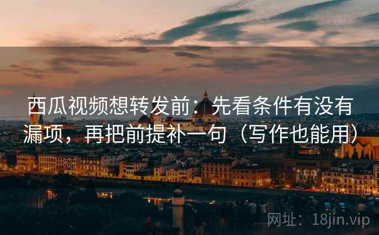 西瓜视频想转发前：先看条件有没有漏项，再把前提补一句（写作也能用）