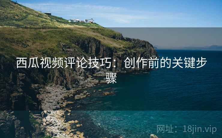 西瓜视频评论技巧:创作前的关键步骤 第1张 西瓜视频评论技巧:创作前的关键步骤 第1张