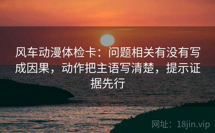 风车动漫体检卡：问题相关有没有写成因果，动作把主语写清楚，提示证据先行  第1张