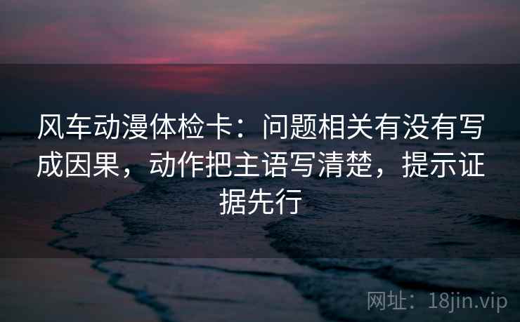 风车动漫体检卡：问题相关有没有写成因果，动作把主语写清楚，提示证据先行  第2张