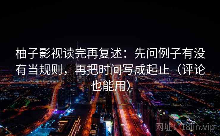 柚子影视读完再复述：先问例子有没有当规则，再把时间写成起止（评论也能用）  第1张
