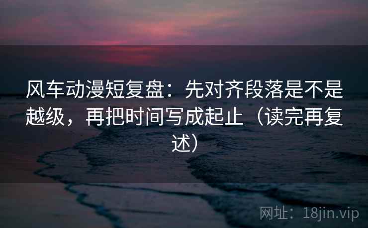 风车动漫短复盘:先对齐段落是不是越级,再把时间写成起止(读完再复述) 第1张 风车动漫短复盘:先对齐段落是不是越级,再把时间写成起止(读完再复述) 第1张