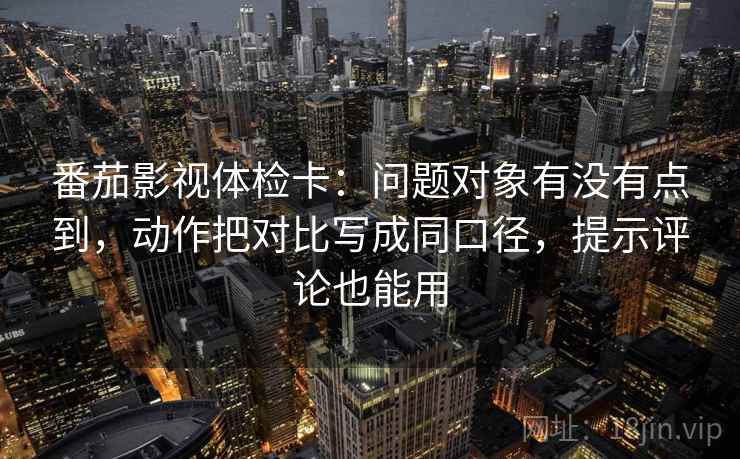 番茄影视体检卡:问题对象有没有点到,动作把对比写成同口径,提示评论也能用