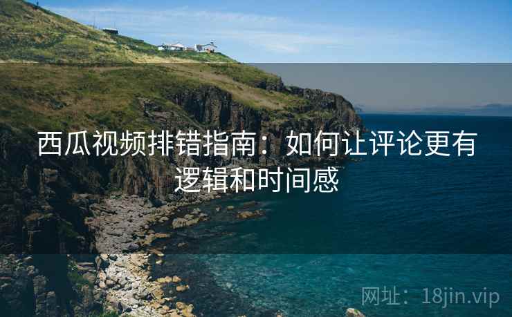 西瓜视频排错指南:如何让评论更有逻辑和时间感