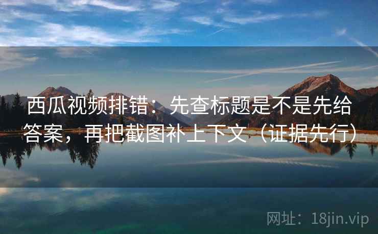 西瓜视频排错:先查标题是不是先给答案,再把截图补上下文(证据先行)
