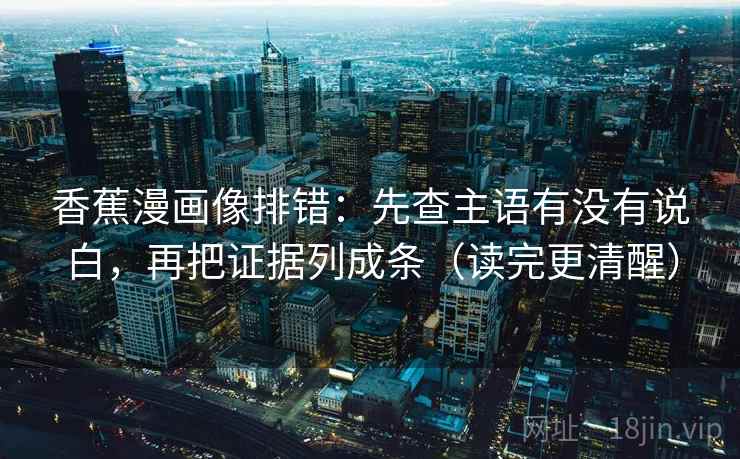 香蕉漫画像排错:先查主语有没有说白,再把证据列成条(读完更清醒)