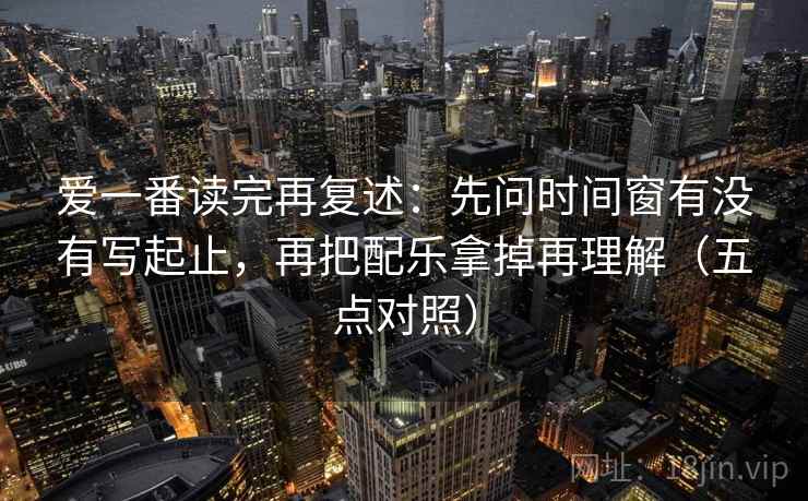爱一番读完再复述:先问时间窗有没有写起止,再把配乐拿掉再理解(五点对照)