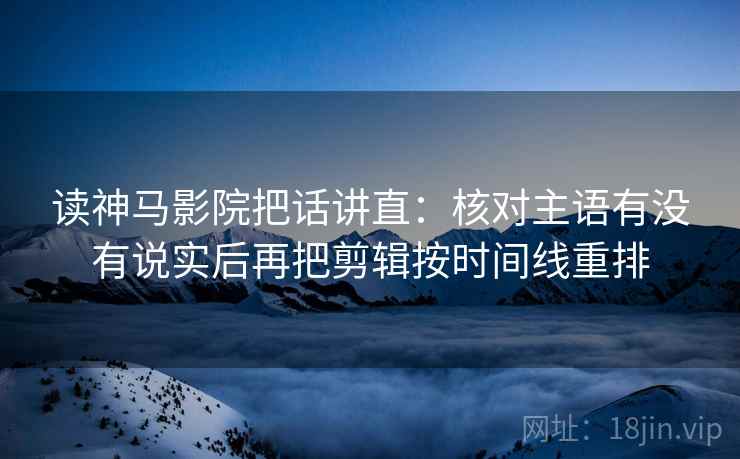 读神马影院把话讲直:核对主语有没有说实后再把剪辑按时间线重排