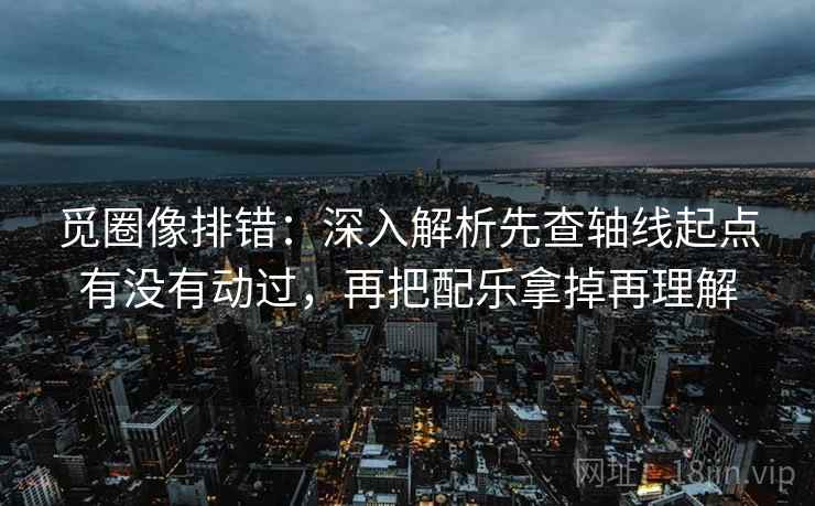 觅圈像排错:深入解析先查轴线起点有没有动过,再把配乐拿掉再理解