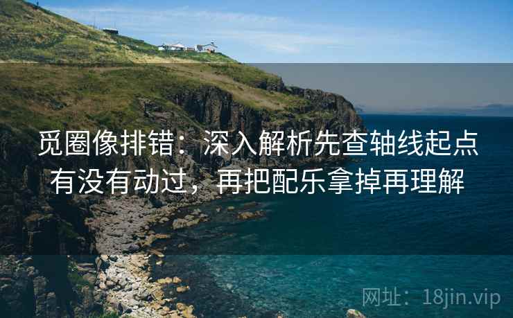 觅圈像排错:深入解析先查轴线起点有没有动过,再把配乐拿掉再理解