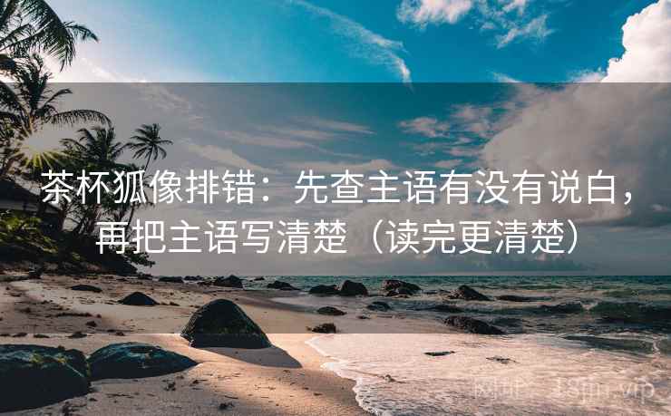 茶杯狐像排错:先查主语有没有说白,再把主语写清楚(读完更清楚)