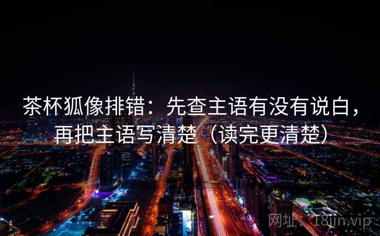 茶杯狐像排错:先查主语有没有说白,再把主语写清楚(读完更清楚)