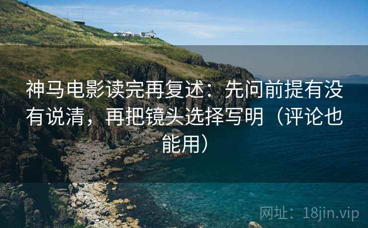 神马电影读完再复述:先问前提有没有说清,再把镜头选择写明(评论也能用)