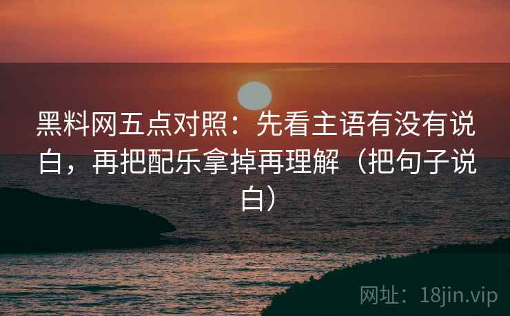黑料网五点对照:先看主语有没有说白,再把配乐拿掉再理解(把句子说白)
