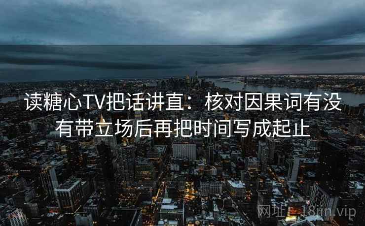 读糖心TV把话讲直:核对因果词有没有带立场后再把时间写成起止