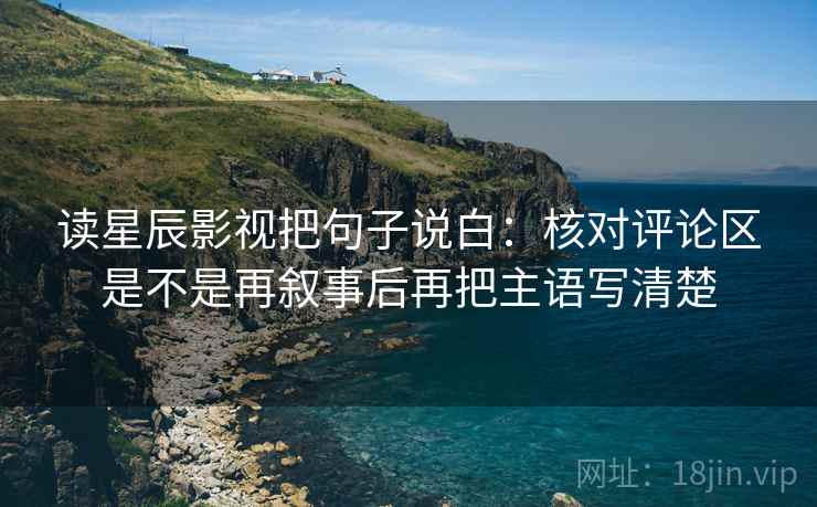 读星辰影视把句子说白:核对评论区是不是再叙事后再把主语写清楚