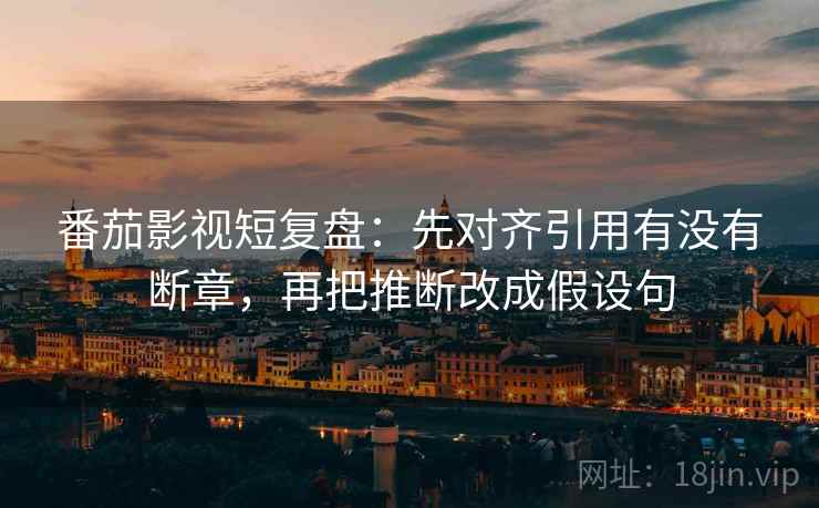 番茄影视短复盘:先对齐引用有没有断章,再把推断改成假设句